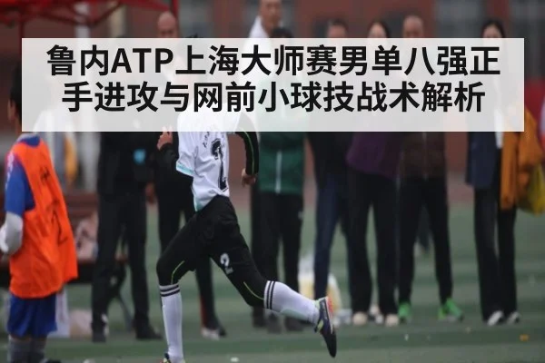 鲁内ATP上海大师赛男单八强正手进攻与网前小球技战术解析 | kaiyun