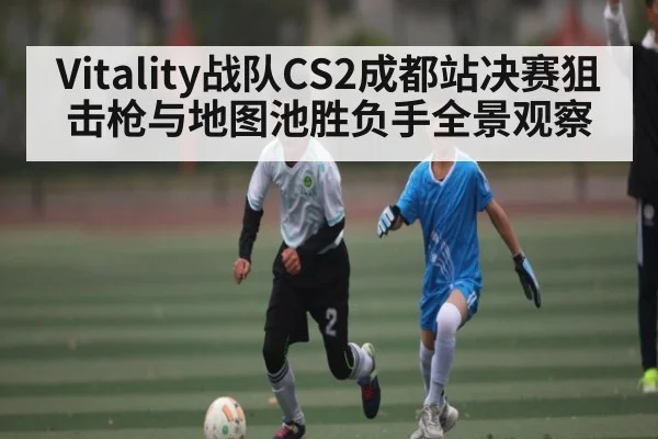 Vitality战队CS2成都站决赛狙击枪与地图池胜负手全景观察